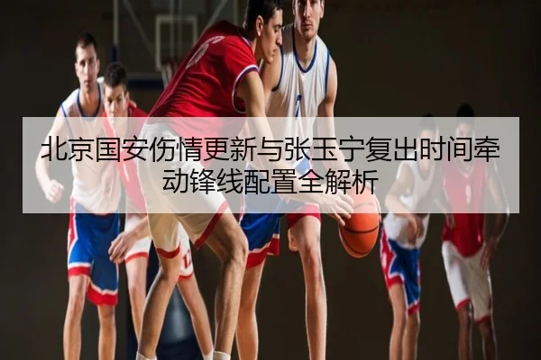 北京国安伤情更新与张玉宁复出时间牵动锋线配置全解析