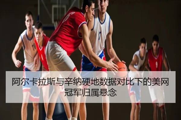 阿尔卡拉斯与辛纳硬地数据对比下的美网冠军归属悬念