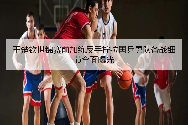 王楚钦世锦赛前加练反手拧拉国乒男队备战细节全面曝光